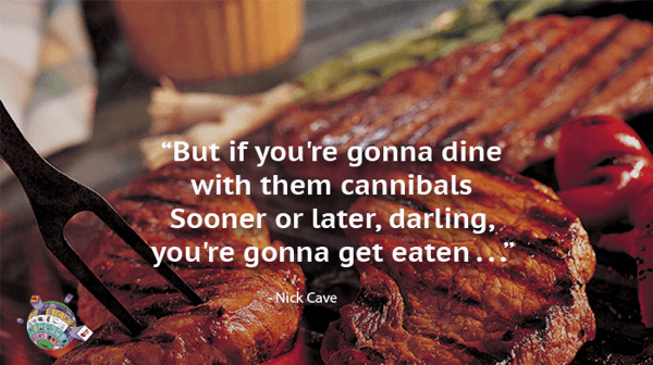 WNick Cave Quote - But if you’re gonna dine with them cannibals Sooner or later, darling, you’re gonna get eaten,